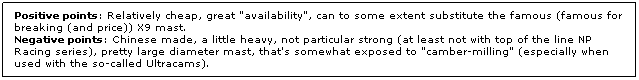Text Box: Positive points: Relatively cheap, great "availability", can to some extent substitute the famous (famous for breaking (and price)) X9 mast.
Negative points: Chinese made, a little heavy, not particular strong (at least not with top of the line NP Racing series), pretty large diameter mast, that's somewhat exposed to "camber-milling" (especially when used with the so-called Ultracams).
 
