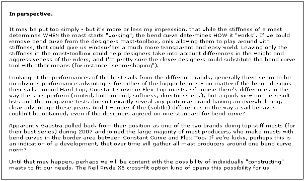Text Box:  
In perspective.
 
It may be put too simply - but it's more or less my impression, that while the stiffness of a mast determines WHEN the mast starts "working", the bend curve determines HOW it "works". If we could remove bend curve from the designers mast-toolbox, only allowing them to play around with stiffness, that could give us windsurfers a much more transparent and easy world. Leaving only the stiffness in the mast-toolbox could help designers take into account differences in the weight and aggressiveness of the riders, and I'm pretty sure the clever designers could substitute the bend curve tool with other means (for instance "seam-shaping").
 
Looking at the performances of the best sails from the different brands, generally there seem to be no obvious performance advantages for either of the bigger brands - no matter if the brand designs their sails around Hard Top, Constant Curve or Flex Top masts. Of course there's differences in the way the sails perform (control, bottom end, softness, directness etc.), but a quick view on the result lists and the magazine tests doesn't exactly reveal any particular brand having an overwhelming, clear advantage these years. And I wonder if the (subtle) differences in the way a sail behaves couldn't be obtained, even if the designers agreed on one standard for bend curve?
 
Apparently Gaastra pulled back from their position as one of the two brands doing top stiff masts (for their best series) during 2007 and joined the large majority of mast producers, who make masts with bend curves in the border area between Constant Curve and Flex Top. If we're lucky, perhaps this is an indication of a development, that over time will gather all mast producers around one bend curve norm?
 
Until that may happen, perhaps we will be content with the possibility of individually "constructing" masts to fit our needs. The Neil Pryde X6 cross-fit option kind of opens this possibility for us ...
 
