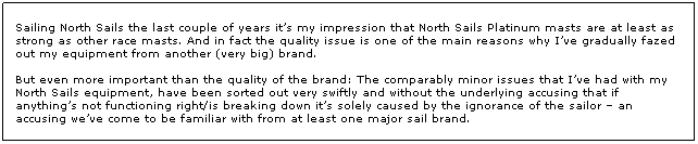 Text Box: Sailing North Sails the last couple of years its my impression that North Sails Platinum masts are at least as strong as other race masts. And in fact the quality issue is one of the main reasons why Ive gradually fazed out my equipment from another (very big) brand.
 
But even more important than the quality of the brand: The comparably minor issues that Ive had with my North Sails equipment, have been sorted out very swiftly and without the underlying accusing that if anythings not functioning right/is breaking down its solely caused by the ignorance of the sailor  an accusing weve come to be familiar with from at least one major sail brand.

